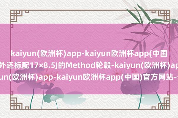 kaiyun(欧洲杯)app-kaiyun欧洲杯app(中国)官方网站-登录入口另外还标配17×8.5J的Method轮毂-kaiyun(欧洲杯)app-kaiyun欧洲杯app(中国)官方网站-登录入口