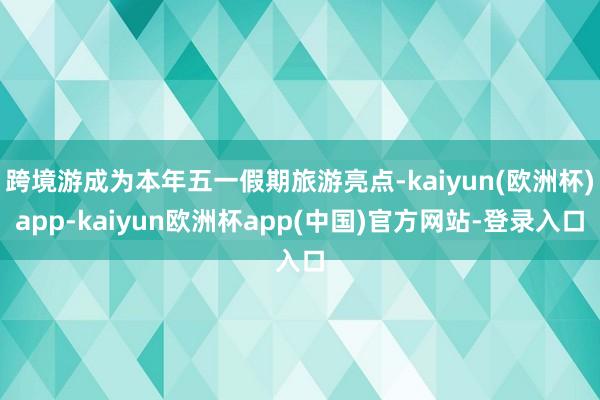 跨境游成为本年五一假期旅游亮点-kaiyun(欧洲杯)app-kaiyun欧洲杯app(中国)官方网站-登录入口