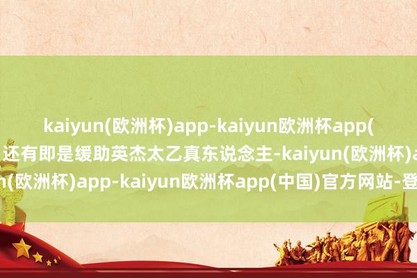 kaiyun(欧洲杯)app-kaiyun欧洲杯app(中国)官方网站-登录入口还有即是缓助英杰太乙真东说念主-kaiyun(欧洲杯)app-kaiyun欧洲杯app(中国)官方网站-登录入口