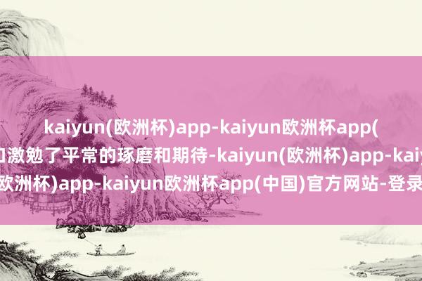 kaiyun(欧洲杯)app-kaiyun欧洲杯app(中国)官方网站-登录入口激勉了平常的琢磨和期待-kaiyun(欧洲杯)app-kaiyun欧洲杯app(中国)官方网站-登录入口