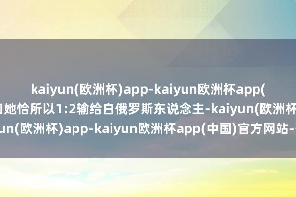 kaiyun(欧洲杯)app-kaiyun欧洲杯app(中国)官方网站-登录入口她恰所以1:2输给白俄罗斯东说念主-kaiyun(欧洲杯)app-kaiyun欧洲杯app(中国)官方网站-登录入口