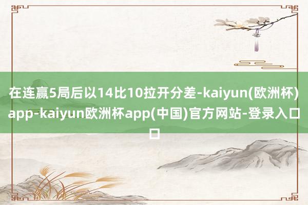 在连赢5局后以14比10拉开分差-kaiyun(欧洲杯)app-kaiyun欧洲杯app(中国)官方网站-登录入口