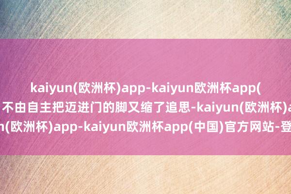 kaiyun(欧洲杯)app-kaiyun欧洲杯app(中国)官方网站-登录入口不由自主把迈进门的脚又缩了追思-kaiyun(欧洲杯)app-kaiyun欧洲杯app(中国)官方网站-登录入口