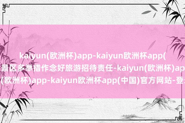 kaiyun(欧洲杯)app-kaiyun欧洲杯app(中国)官方网站-登录入口景区多举措作念好旅游招待责任-kaiyun(欧洲杯)app-kaiyun欧洲杯app(中国)官方网站-登录入口