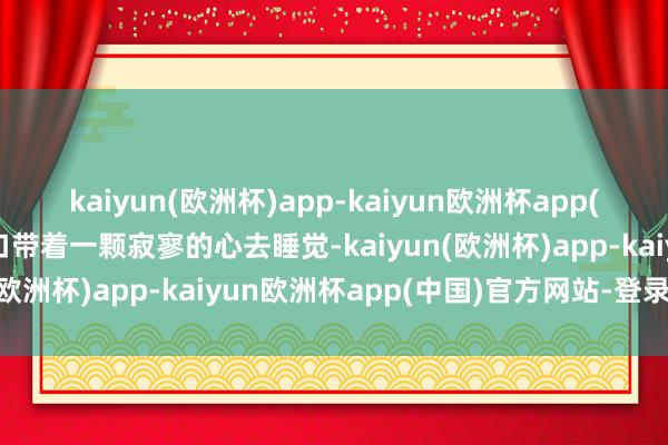 kaiyun(欧洲杯)app-kaiyun欧洲杯app(中国)官方网站-登录入口带着一颗寂寥的心去睡觉-kaiyun(欧洲杯)app-kaiyun欧洲杯app(中国)官方网站-登录入口