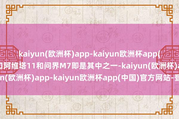 kaiyun(欧洲杯)app-kaiyun欧洲杯app(中国)官方网站-登录入口阿维塔11和问界M7即是其中之一-kaiyun(欧洲杯)app-kaiyun欧洲杯app(中国)官方网站-登录入口