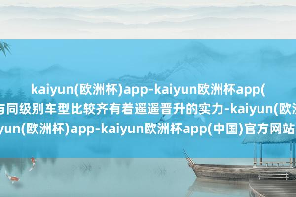 kaiyun(欧洲杯)app-kaiyun欧洲杯app(中国)官方网站-登录入口与同级别车型比较齐有着遥遥晋升的实力-kaiyun(欧洲杯)app-kaiyun欧洲杯app(中国)官方网站-登录入口