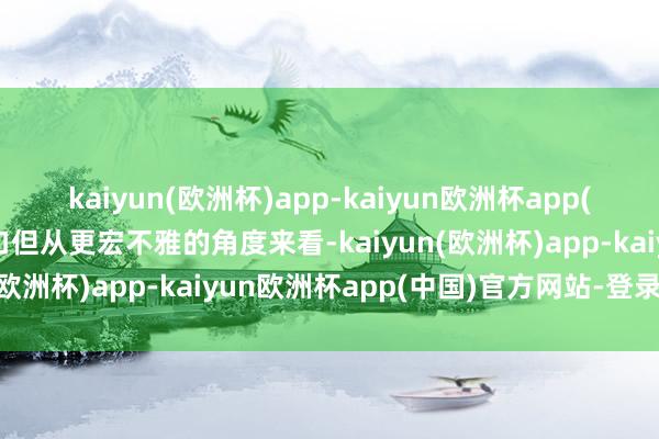 kaiyun(欧洲杯)app-kaiyun欧洲杯app(中国)官方网站-登录入口但从更宏不雅的角度来看-kaiyun(欧洲杯)app-kaiyun欧洲杯app(中国)官方网站-登录入口