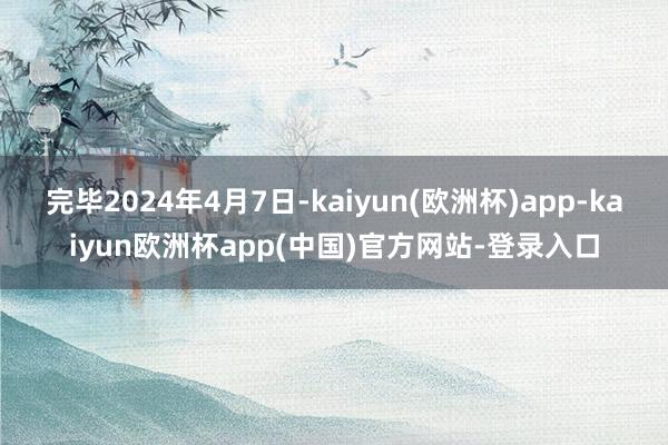 完毕2024年4月7日-kaiyun(欧洲杯)app-kaiyun欧洲杯app(中国)官方网站-登录入口