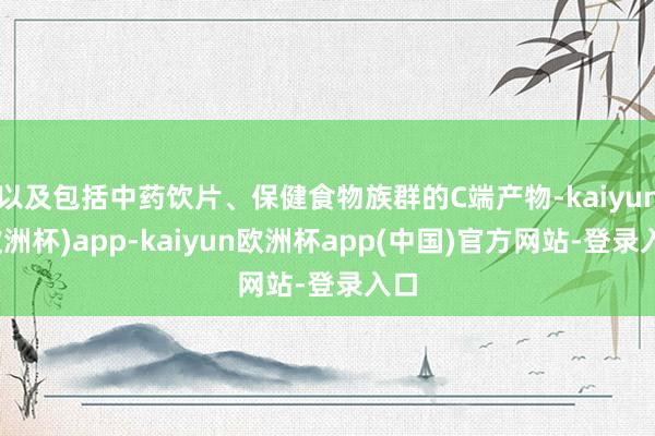 以及包括中药饮片、保健食物族群的C端产物-kaiyun(欧洲杯)app-kaiyun欧洲杯app(中国)官方网站-登录入口