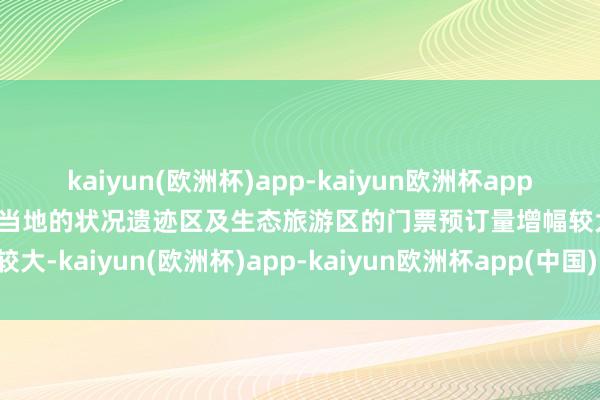 kaiyun(欧洲杯)app-kaiyun欧洲杯app(中国)官方网站-登录入口当地的状况遗迹区及生态旅游区的门票预订量增幅较大-kaiyun(欧洲杯)app-kaiyun欧洲杯app(中国)官方网站-登录入口