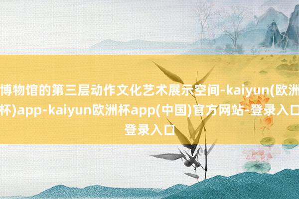 博物馆的第三层动作文化艺术展示空间-kaiyun(欧洲杯)app-kaiyun欧洲杯app(中国)官方网站-登录入口