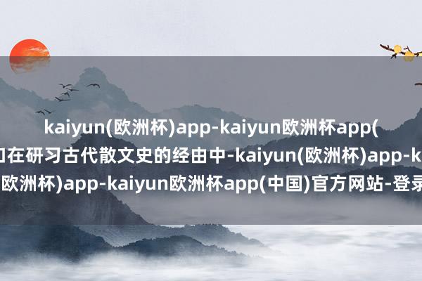 kaiyun(欧洲杯)app-kaiyun欧洲杯app(中国)官方网站-登录入口在研习古代散文史的经由中-kaiyun(欧洲杯)app-kaiyun欧洲杯app(中国)官方网站-登录入口