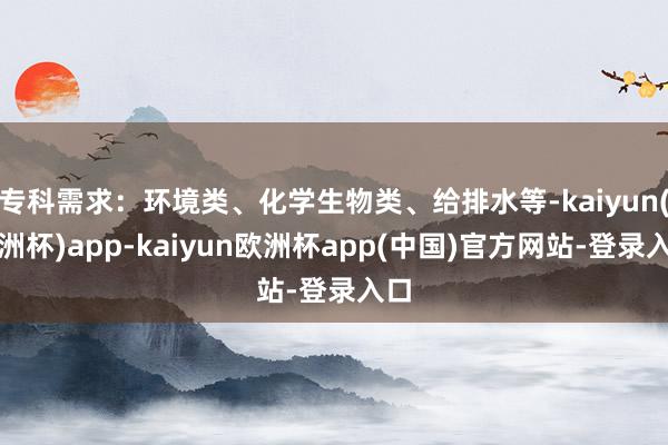 专科需求：环境类、化学生物类、给排水等-kaiyun(欧洲杯)app-kaiyun欧洲杯app(中国)官方网站-登录入口