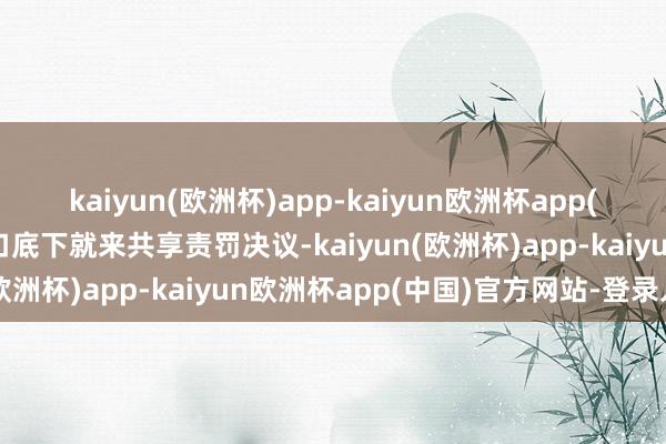 kaiyun(欧洲杯)app-kaiyun欧洲杯app(中国)官方网站-登录入口底下就来共享责罚决议-kaiyun(欧洲杯)app-kaiyun欧洲杯app(中国)官方网站-登录入口