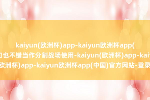 kaiyun(欧洲杯)app-kaiyun欧洲杯app(中国)官方网站-登录入口也不错当作分割战场使用-kaiyun(欧洲杯)app-kaiyun欧洲杯app(中国)官方网站-登录入口