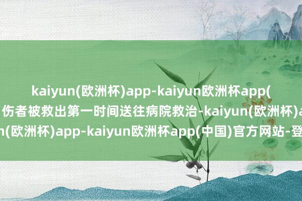 kaiyun(欧洲杯)app-kaiyun欧洲杯app(中国)官方网站-登录入口伤者被救出第一时间送往病院救治-kaiyun(欧洲杯)app-kaiyun欧洲杯app(中国)官方网站-登录入口