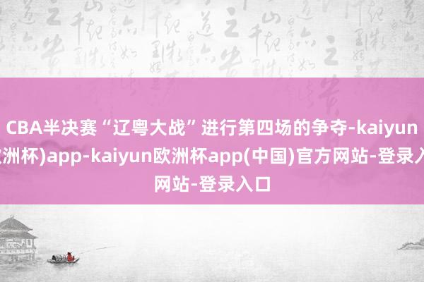 CBA半决赛“辽粤大战”进行第四场的争夺-kaiyun(欧洲杯)app-kaiyun欧洲杯app(中国)官方网站-登录入口