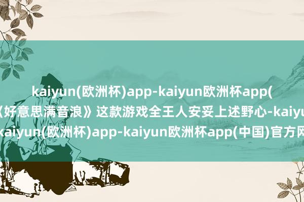 kaiyun(欧洲杯)app-kaiyun欧洲杯app(中国)官方网站-登录入口《好意思满音浪》这款游戏全王人安妥上述野心-kaiyun(欧洲杯)app-kaiyun欧洲杯app(中国)官方网站-登录入口