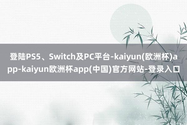 登陆PS5、Switch及PC平台-kaiyun(欧洲杯)app-kaiyun欧洲杯app(中国)官方网站-登录入口