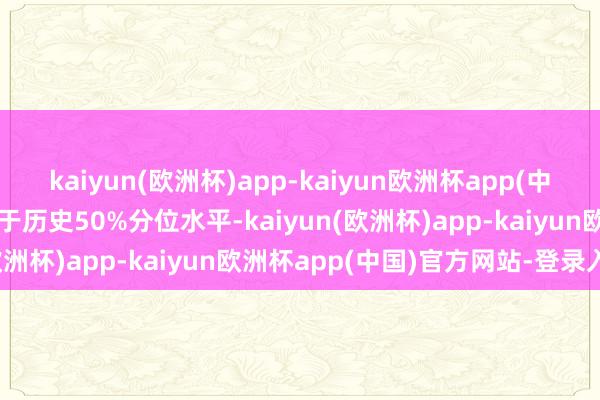 kaiyun(欧洲杯)app-kaiyun欧洲杯app(中国)官方网站-登录入口低于历史50%分位水平-kaiyun(欧洲杯)app-kaiyun欧洲杯app(中国)官方网站-登录入口