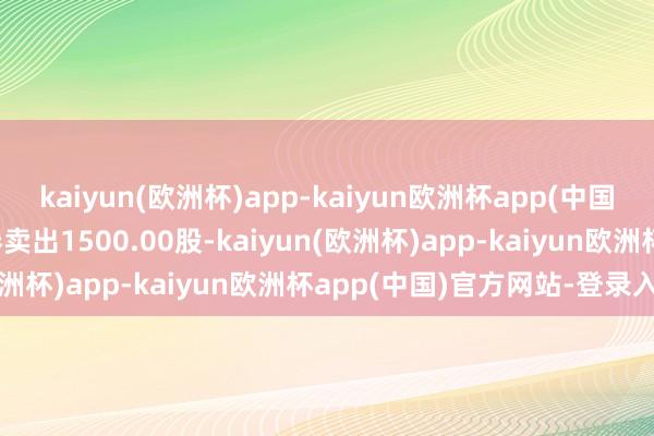 kaiyun(欧洲杯)app-kaiyun欧洲杯app(中国)官方网站-登录入口融券卖出1500.00股-kaiyun(欧洲杯)app-kaiyun欧洲杯app(中国)官方网站-登录入口