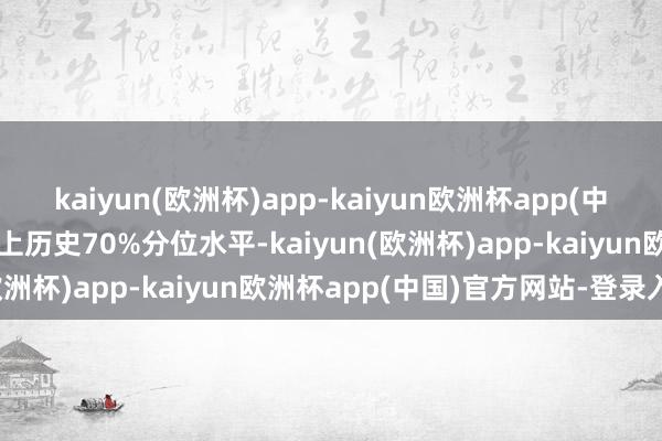 kaiyun(欧洲杯)app-kaiyun欧洲杯app(中国)官方网站-登录入口朝上历史70%分位水平-kaiyun(欧洲杯)app-kaiyun欧洲杯app(中国)官方网站-登录入口