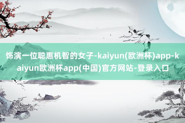 饰演一位聪惠机智的女子-kaiyun(欧洲杯)app-kaiyun欧洲杯app(中国)官方网站-登录入口