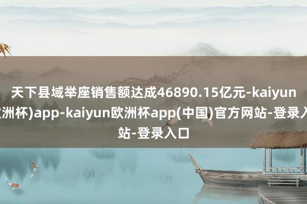 天下县域举座销售额达成46890.15亿元-kaiyun(欧洲杯)app-kaiyun欧洲杯app(中国)官方网站-登录入口