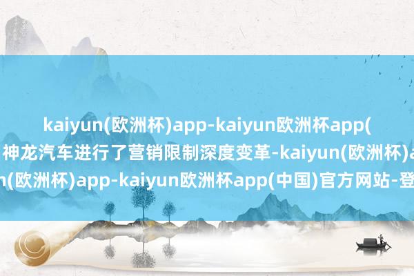 kaiyun(欧洲杯)app-kaiyun欧洲杯app(中国)官方网站-登录入口神龙汽车进行了营销限制深度变革-kaiyun(欧洲杯)app-kaiyun欧洲杯app(中国)官方网站-登录入口