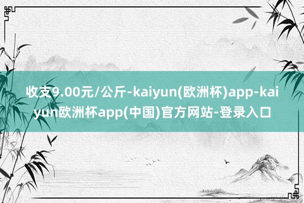 收支9.00元/公斤-kaiyun(欧洲杯)app-kaiyun欧洲杯app(中国)官方网站-登录入口