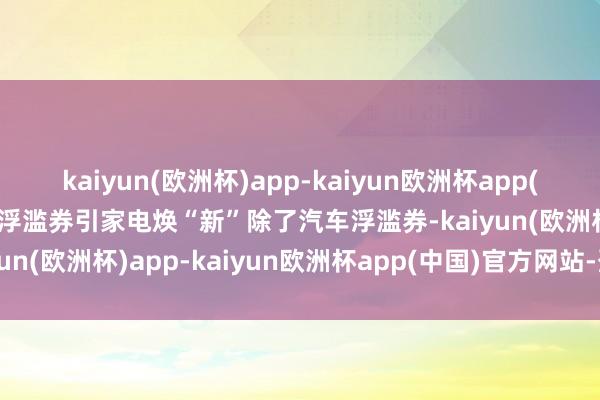 kaiyun(欧洲杯)app-kaiyun欧洲杯app(中国)官方网站-登录入口浮滥券引家电焕“新”除了汽车浮滥券-kaiyun(欧洲杯)app-kaiyun欧洲杯app(中国)官方网站-登录入口