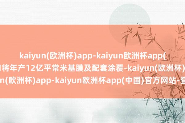 kaiyun(欧洲杯)app-kaiyun欧洲杯app(中国)官方网站-登录入口将年产12亿平常米基膜及配套涂覆-kaiyun(欧洲杯)app-kaiyun欧洲杯app(中国)官方网站-登录入口