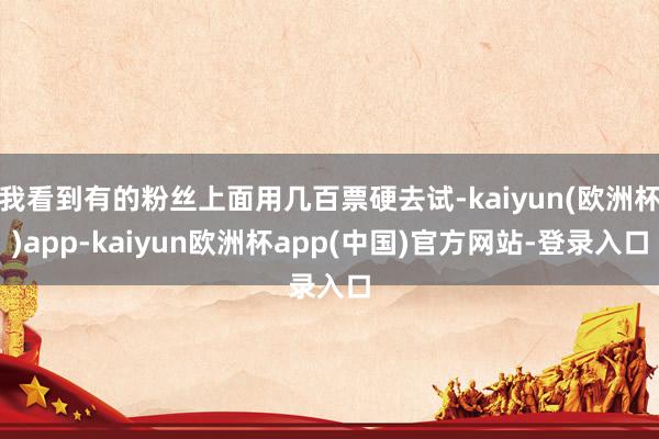 我看到有的粉丝上面用几百票硬去试-kaiyun(欧洲杯)app-kaiyun欧洲杯app(中国)官方网站-登录入口