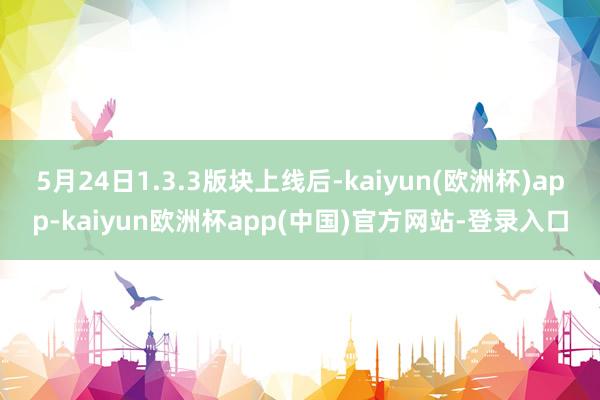 5月24日1.3.3版块上线后-kaiyun(欧洲杯)app-kaiyun欧洲杯app(中国)官方网站-登录入口