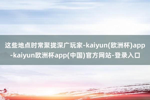 这些地点时常聚拢深广玩家-kaiyun(欧洲杯)app-kaiyun欧洲杯app(中国)官方网站-登录入口