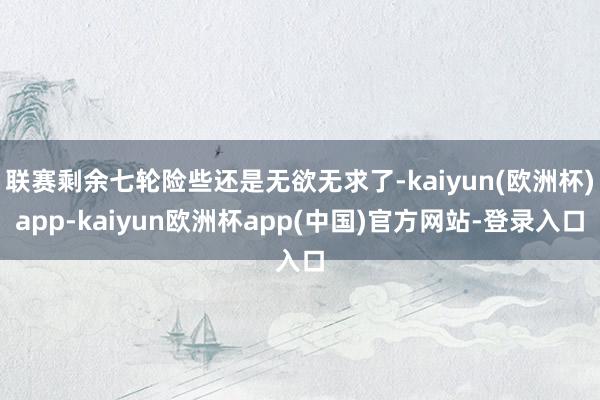 联赛剩余七轮险些还是无欲无求了-kaiyun(欧洲杯)app-kaiyun欧洲杯app(中国)官方网站-登录入口