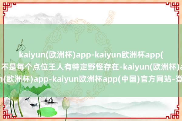 kaiyun(欧洲杯)app-kaiyun欧洲杯app(中国)官方网站-登录入口不是每个点位王人有特定野怪存在-kaiyun(欧洲杯)app-kaiyun欧洲杯app(中国)官方网站-登录入口