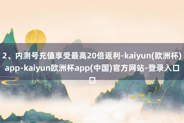 2、内测号充值享受最高20倍返利-kaiyun(欧洲杯)app-kaiyun欧洲杯app(中国)官方网站-登录入口