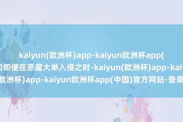 kaiyun(欧洲杯)app-kaiyun欧洲杯app(中国)官方网站-登录入口即便在恶魔大举入侵之时-kaiyun(欧洲杯)app-kaiyun欧洲杯app(中国)官方网站-登录入口