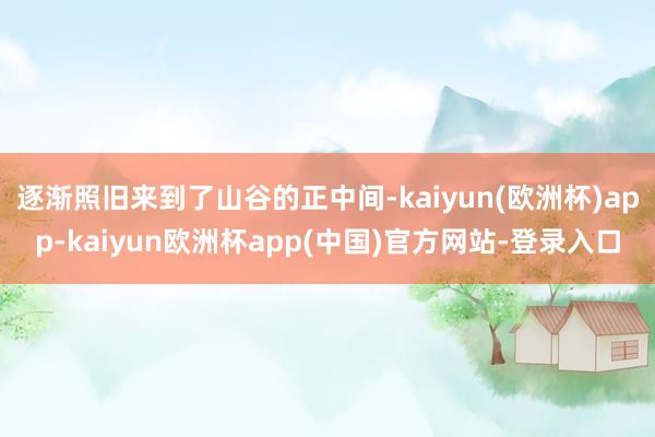 逐渐照旧来到了山谷的正中间-kaiyun(欧洲杯)app-kaiyun欧洲杯app(中国)官方网站-登录入口