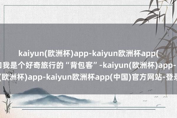 kaiyun(欧洲杯)app-kaiyun欧洲杯app(中国)官方网站-登录入口我是个好奇旅行的“背包客”-kaiyun(欧洲杯)app-kaiyun欧洲杯app(中国)官方网站-登录入口