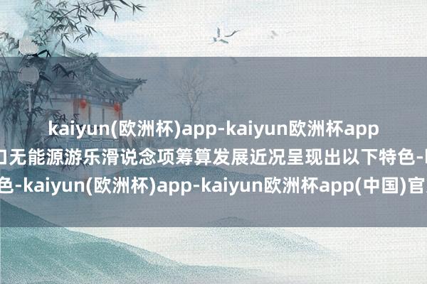 kaiyun(欧洲杯)app-kaiyun欧洲杯app(中国)官方网站-登录入口无能源游乐滑说念项筹算发展近况呈现出以下特色-kaiyun(欧洲杯)app-kaiyun欧洲杯app(中国)官方网站-登录入口