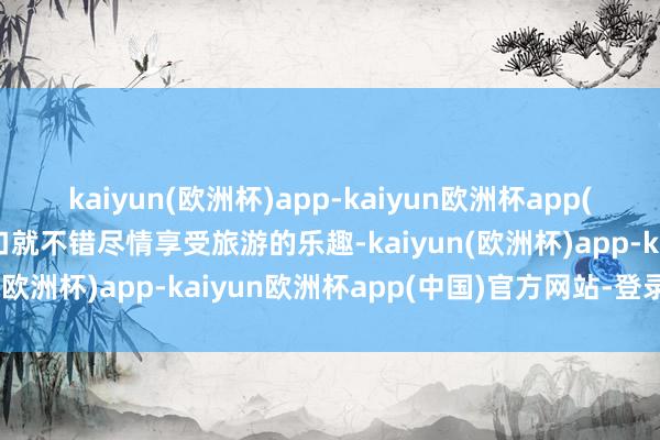 kaiyun(欧洲杯)app-kaiyun欧洲杯app(中国)官方网站-登录入口就不错尽情享受旅游的乐趣-kaiyun(欧洲杯)app-kaiyun欧洲杯app(中国)官方网站-登录入口