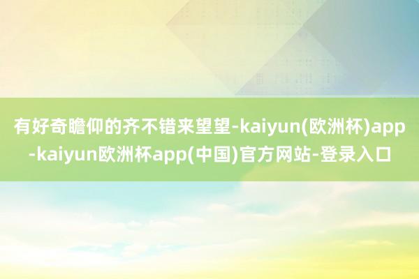 有好奇瞻仰的齐不错来望望-kaiyun(欧洲杯)app-kaiyun欧洲杯app(中国)官方网站-登录入口