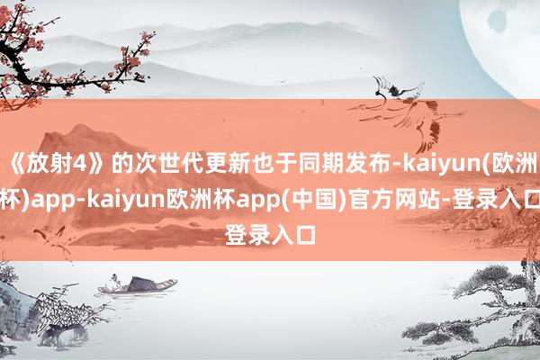 《放射4》的次世代更新也于同期发布-kaiyun(欧洲杯)app-kaiyun欧洲杯app(中国)官方网站-登录入口