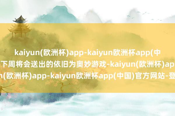 kaiyun(欧洲杯)app-kaiyun欧洲杯app(中国)官方网站-登录入口   下周将会送出的依旧为奥妙游戏-kaiyun(欧洲杯)app-kaiyun欧洲杯app(中国)官方网站-登录入口