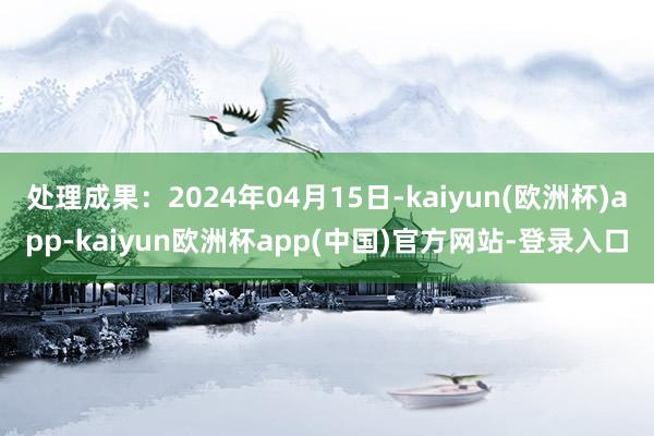 处理成果：2024年04月15日-kaiyun(欧洲杯)app-kaiyun欧洲杯app(中国)官方网站-登录入口