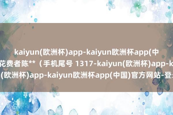 kaiyun(欧洲杯)app-kaiyun欧洲杯app(中国)官方网站-登录入口花费者陈**（手机尾号 1317-kaiyun(欧洲杯)app-kaiyun欧洲杯app(中国)官方网站-登录入口