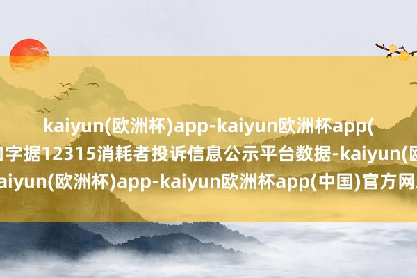 kaiyun(欧洲杯)app-kaiyun欧洲杯app(中国)官方网站-登录入口字据12315消耗者投诉信息公示平台数据-kaiyun(欧洲杯)app-kaiyun欧洲杯app(中国)官方网站-登录入口